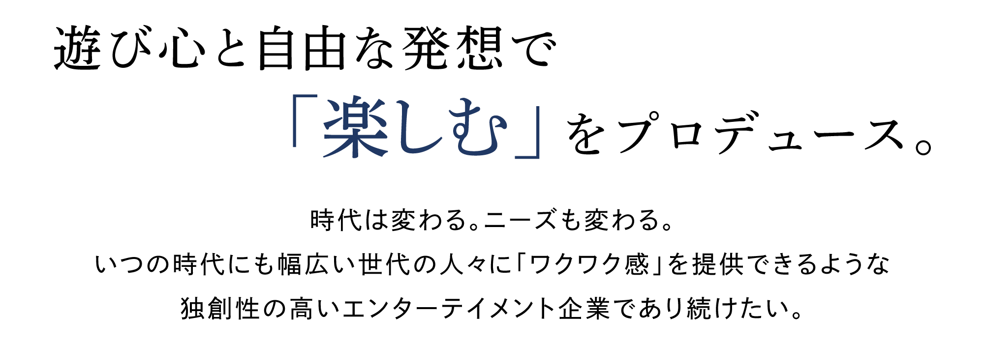 遊び心と自由な発想で「楽しむ」をプロデュース。　時代は変わる。ニーズも変わる。 いつの時代にも幅広い世代の人々に「ワクワク感」を提供できるような 独創性の高いエンターテイメン